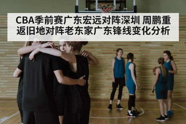 CBA季前赛广东宏远对阵深圳 周鹏重返旧地对阵老东家广东锋线变化分析（kaiyun）