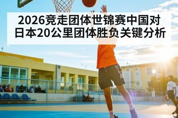 2026竞走团体世锦赛中国对日本20公里团体胜负关键分析